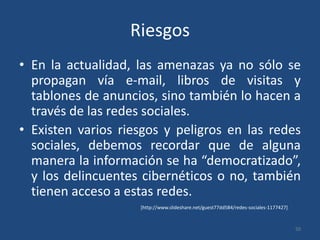 RiesgosEn la actualidad, las amenazas ya no sólo se propagan vía e-mail, libros de visitas y tablones de anuncios, sino también lo hacen a través de las redes sociales. Existen varios riesgos y peligros en las redes sociales, debemos recordar que de alguna manera la información se ha “democratizado”, y los delincuentes cibernéticos o no, también tienen acceso a estas redes.50[http://www.slideshare.net/guest77dd584/redes-sociales-1177427]