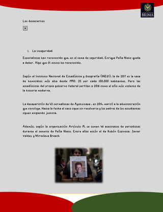 Los desaciertos
1. La inseguridad
Especialistas han reconocido que, en el tema de seguridad, Enrique Peña Nieto queda
a deber. Algo que él mismo ha reconocido.
Según el Instituto Nacional de Estadística y Geografía (INEGI), la de 2017 es la tasa
de homicidios más alta desde 1990: 25 por cada 100,000 habitantes. Pero las
estadísticas del propio gobierno federal perfilan a 2018 como el año más violento de
la historia moderna.
La desaparición de 43 normalistas de Ayotzinapa , en 2014, marcó a la administración
que concluye. Hasta la fecha el caso sigue sin resolverse y los padres de los estudiantes
siguen exigiendo justicia.
Además, según la organización Artículo 19, se suman 46 asesinatos de periodistas
durante el sexenio de Peña Nieto. Entre ellos están el de Rubén Espinosa, Javier
Valdez y Miroslava Breach
❎
 