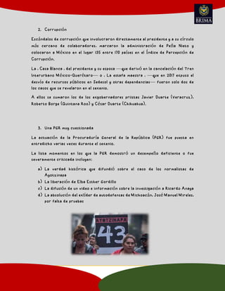 2. Corrupción
Escándalos de corrupción que involucraron directamente al presidente y a su círculo
más cercano de colaboradores, marcaron la administración de Peña Nieto y
colocaron a México en el lugar 135 entre 170 países en el Índice de Percepción de
Corrupción.
La ' Casa Blanca ' del presidente y su esposa —que derivó en la cancelación del Tren
Interurbano México-Querétaro— o ' La estafa maestra ' —que en 2017 expuso el
desvío de recursos públicos en Sedesol y otras dependencias— fueron solo dos de
los casos que se revelaron en el sexenio.
A ellos se sumaron los de los exgobernadores priistas Javier Duarte (Veracruz),
Roberto Borge (Quintana Roo) y César Duarte (Chihuahua).
3. Una PGR muy cuestionada
La actuación de la Procuraduría General de la República (PGR) fue puesta en
entredicho varias veces durante el sexenio.
La lista momentos en los que la PGR demostró un desempeño deficiente o fue
severamente criticada incluyen:
a) La verdad histórica que difundió sobre el caso de los normalistas de
Ayotzinapa
b) La liberación de Elba Esther Gordillo
c) La difusión de un video e información sobre la investigación a Ricardo Anaya
d) La absolución del exlíder de autodefensas de Michoacán, José Manuel Mireles,
por falta de pruebas
 