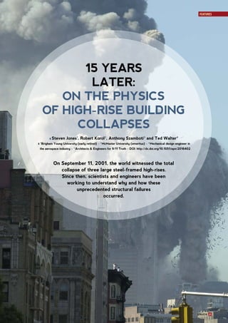 EPN 47/4 21
FEATURES
15 YEARS
LATER:
ON THE PHYSICS
OF HIGH-RISE BUILDING
COLLAPSES
ll Steven Jones1
, Robert Korol2
, Anthony Szamboti3
and Ted Walter4
ll 1
 Brigham Young University (early retired) – 2
 McMaster University (emeritus) – 3
 Mechanical design engineer in
the aerospace industry – 4
 Architects & Engineers for 9/11 Truth – DOI: http://dx.doi.org/10.1051/epn/2016402
On September 11, 2001, the world witnessed the total
collapse of three large steel-framed high-rises.
Since then, scientists and engineers have been
working to understand why and how these
unprecedented structural failures
occurred.
 