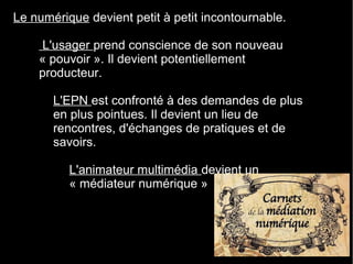 Le numérique devient petit à petit incontournable.
– L'usager prend conscience de son nouveau
« pouvoir ». Il devient potentiellement
producteur.
• L'EPN est confronté à des demandes de plus
en plus pointues. Il devient un lieu de
rencontres, d'échanges de pratiques et de
savoirs.
–L'animateur multimédia devient un
« médiateur numérique »
 