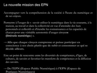 La nouvelle mission des EPN
Accompagner vers la compréhension de la société à l'heure du numérique et
de ses enjeux.
Permettre à l'usager de «  savoir utiliser le numérique dans la vie courante, à la
maison, au travail et dans la collectivité en vue d’atteindre des buts
personnels et collectifs et d'étendre les connaissances et les capacités de
chacun pour une véritable autonomie d’usages citoyens
(littératie numérique) ».
→ Afin que chaque citoyen comprenne et puisse participer en
conscience à ses choix plutôt que de subir et consommer ce qui se
décide ailleurs.
Etre un point de rencontre entre les diversités de compétences, d’âges, de
cultures, de savoirs et favoriser les transferts de compétences et la diffusion
des savoirs.
→ De l'EPN (Espace Public Numérique) à l'EPN (Espace de
Pratiques Numériques)
 