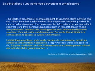 « La liberté, la prospérité et le développement de la société et des individus sont 
des valeurs humaines fondamentales. Elles ne peuvent s'acquérir que dans la 
mesure où les citoyens sont en possession des informations qui leur permettent 
d'exercer leurs droits démocratiques et de jouer un rôle actif dans la société. 
Une participation créatrice et le développement de la démocratie dépendent 
aussi bien d'une éducation satisfaisante que d'un accès libre et illimité à  la 
connaissance, la pensée, la culture et l'information.
La bibliothéque publique, porte locale d'accès à la connaissance, remplit les 
conditions fondamentales nécessaires à l'apprentissage à tous les âges de la 
vie, à la prise de décision en toute indépendance et au développement culturel 
des individus et des groupes sociaux. »
La bibliothèque : une porte locale ouverte à la connaissance
Manifeste de l'UNESCO sur la bibliothèque publique - 1994
 