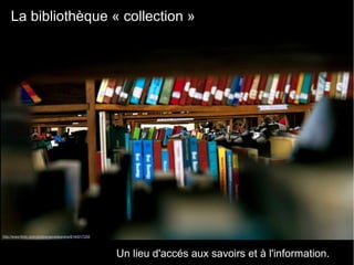 La bibliothèque « collection » 
Un lieu d'accés aux savoirs et à l'information.
http://www.flickr.com/photos/geraldpereira/6140017255
 