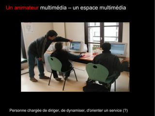Un animateur multimédia – un espace multimédia
Personne chargée de diriger, de dynamiser, d'orienter un service (?)
 
