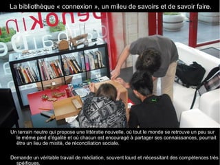 Un terrain neutre qui propose une littératie nouvelle, où tout le monde se retrouve un peu sur 
le même pied d’égalité et où chacun est encouragé à partager ses connaissances, pourrait 
être un lieu de mixité, de réconciliation sociale.
Demande un véritable travail de médiation, souvent lourd et nécessitant des compétences trés 
spéifiques.
  La bibliothèque « connexion », un mileu de savoirs et de savoir faire.
 