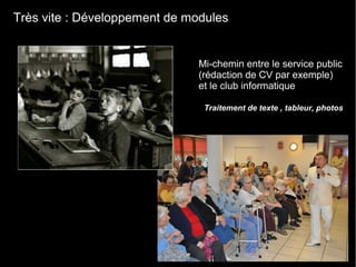 Très vite : Développement de modules
Traitement de texte , tableur, photos
Mi-chemin entre le service public
(rédaction de CV par exemple)
et le club informatique
 