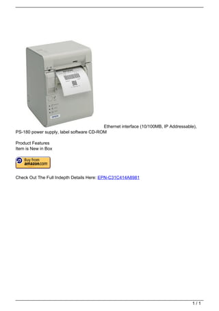 Ethernet interface (10/100MB, IP Addressable),
                                   PS-180 power supply, label software CD-ROM

                                   Product Features
                                   Item is New in Box




                                   Check Out The Full Indepth Details Here: EPN-C31C414A8981




                                                                                                                       1/1
Powered by TCPDF (www.tcpdf.org)
 