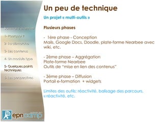Un peu de technique Un projet « multi-outils » Sommaire éventuel 1- Pourquoi ? 2- La démarche 3- Les contenus 4- Un module type 5- Quelques points techniques 6- Les perspectives Sommaire éventuel 1- Pourquoi ? 2- La démarche 3- Les contenus 4- Un module type 5- Quelques points techniques 6- Les perspectives Plusieurs phases -  1ère phase - Conception Mails, Google Docs, Doodle, plate-forme Nearbee avec wiki, etc. - 2ème phase – Aggrégation Plate-forme Nearbee Outils de “mise en lien des contenus”  - 3ème phase – Diffusion Portail e-formation  + widgets Limites des outils: réactivité, balisage des parcours, « réactivité, etc. 