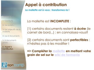 Appel à contribution Sommaire  1- Contexte 2- Les publics 3- Les objectifs de la mallette 4- Les 8 documents 5- 2 documents pivots 6- Appel à contribution La mallette est  INCOMPLETE  : [1) certains documents restent  à écrire  (le carnet de bord...) : en connaissez-vous? [2) certains documents sont  perfectibles  : n'hésitez pas à les modifier ! => Compléter la  mallette  en mettant votre grain de sel sur le  wiki de formavia La mallette est à vous : transformez-la ! 