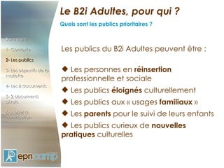 Le B2i Adultes, pour qui ? Quels sont les publics prioritaires ? Sommaire 1- Contexte 2-   Les publics 3- Les objectifs de la mallette 4- Les 8 documents 5- 2 documents pivots 6- Appel à contribution Les publics du B2i Adultes peuvent être :   Les personnes en  réinsertion  professionnelle et sociale   Les publics  éloignés  culturellement   Les publics aux « usages  familiaux  »   Les  parents  pour le suivi de leurs enfants   Les publics curieux de  nouvelles pratiques  culturelles 