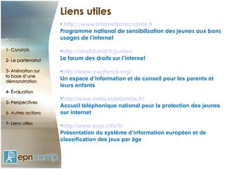 Liens utiles http://www.internetsanscrainte.fr Programme national de sensibilisation des jeunes aux bons usages de l’internet http://droitdunet.fr/juniors Le forum des droits sur l’internet http://www.e-enfance.org/ Un espace d’information et de conseil pour les parents et leurs enfants http://www.netecoutefamille.fr/ Accueil téléphonique national pour la protection des jeunes sur internet http://www.pegi.info/fr/ Présentation du système d’information européen et de classification des jeux par âge Sommaire 1- Constats 2- Le partenariat 3- Animation sur  la base d’une démonstration 4- Évaluation 5- Perspectives 6- Autres actions 7- Liens utiles 