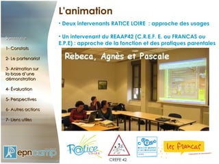 L'animation Deux intervenants RATICE LOIRE  : approche des usages Un intervenant du REAAP42 (C.R.E.F. E. ou FRANCAS ou E.P.E) : approche de la fonction et des pratiques parentales Sommaire 1- Constats 2- Le partenariat 3- Animation sur  la base d’une démonstration 4- Évaluation 5- Perspectives 6- Autres actions 7- Liens utiles 