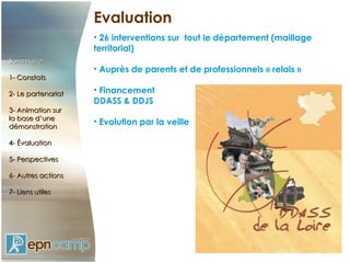 Evaluation 26 interventions sur  tout le département (maillage territorial) Auprès de parents et de professionnels « relais » Financement  DDASS & DDJS Evolution par la veille Sommaire 1- Constats 2- Le partenariat 3- Animation sur  la base d’une démonstration 4- Évaluation 5- Perspectives 6- Autres actions 7- Liens utiles 