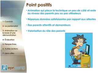Point positifs Animation qui place la technique un peu de côté et reste  au niveau des parents peu ou pas utilisateurs Réponses données satisfaisantes par rapport aux attentes Des parents attentifs et demandeurs Valorisation du rôle des parents Sommaire 1- Constats 2- Le partenariat 3- Animation sur  la base d’une démonstration 4- Évaluation 5- Perspectives 6- Autres actions 7- Liens utiles 
