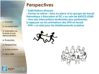 Perspectives Sollicitations diverses Former la relève : mise en place d’un groupe de travail thématique « Education et TIC » au sein de RATICE LOIRE Vers des interventions territoriales plus pertinentes (s’appuyer sur les animateurs des EPN en local) EPN = un relai pour les établissements scolaires Sommaire 1- Constats 2- Le partenariat 3- Animation sur  la base d’une démonstration 4- Évaluation 5- Perspectives 6- Autres actions 7- Liens utiles 