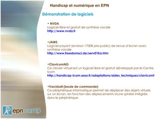 Handicap et numérique en EPN

Démonstration de logiciels

  • NVDA
  Logiciel libre et gratuit de synthèse vocale
  http://www.nvda.fr


  •JAWS
  Logiciel payant (environ 1700€ prix public) de revue d’écran avec
  synthèse vocale
  http://www.freedomsci.de/serv01fra.htm


  •ClavicomNG
  Ce clavier virtuel est un logiciel libre et gratuit développé par le Centre
  Icom
  http://handicap-icom.asso.fr/adaptations/aides_techniques/clavicomtele


  •Trackball (boule de commande)
  Ce périphérique informatique permet de déplacer des objets virtuels
  sur un écran, en fonction des déplacements d'une sphère intégrée
  dans le périphérique
 