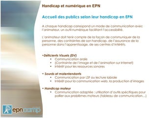 Handicap et numérique en EPN

Accueil des publics selon leur handicap en EPN

A chaque handicap correspond un mode de communication avec
l’animateur, un outil numérique facilitant l’accessibilité.

L’animateur doit tenir compte de la façon de communiquer de la
personne, des contraintes de son handicap, de l’assurance de la
personne dans l’apprentissage, de ses centres d’intérêts.


•Déficients Visuels (DV)
     • Communication orale
     • (Contrainte de l’image et de l’animation sur Internet)
     • Intérêt pour les ressources sonores

• Sourds et malentendants
     • Communication par LSF ou lecture labiale
     • Intérêt pour la communication web, la production d’images

• Handicap moteur
     • Communication adaptée : utilisation d’outils spécifiques pour
        pallier aux problèmes moteurs (tableau de communication…)
 
