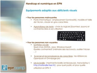 Handicap et numérique en EPN

Equipements adaptés aux déficients visuels

• Pour les personnes malvoyantes
     • Poste informatique : emplacement (luminosité), modèle et taille
         de l’écran, clavier en gros caractères

     •   Agrandisseur de texte : choix du logiciel (Zoomtext, Izoom) et
         contraintes liées à son utilisation




• Pour les personnes non-voyantes
     • Synthèse vocale :
         Quel choix (NVDA, Jaws, Windows Eyes)?
         Quelles contraintes? (mémoire des raccourcis, oublier l’écran
         …)

     •   Scanner et reconnaissance de caractères : les références
         Openbook et Omnipage pro

     •   Lire le braille : imprimante braille (embosseuse), transcripteur (
         http://natbraille.free.fr/) : pour quel public et pour quelle
         utilisation en EPN ?
 