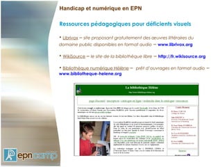 Handicap et numérique en EPN

Ressources pédagogiques pour déficients visuels

• Librivox – site proposant gratuitement des œuvres littéraires du
domaine public disponibles en format audio        – www.librivox.org

• WikiSource – le site de la bibliothèque libre   – http://fr.wikisource.org

• Bibliothèque numérique Hélène – prêt d’ouvrages en format audio              –
www.bibliotheque-helene.org
 