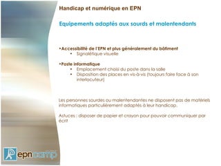 Handicap et numérique en EPN

Equipements adaptés aux sourds et malentendants



•Accessibilité de l’EPN et plus généralement du bâtiment
    • Signalétique visuelle

•Poste informatique
     • Emplacement choisi du poste dans la salle
     • Disposition des places en vis-à-vis (toujours faire face à son
         interlocuteur)



Les personnes sourdes ou malentendantes ne disposent pas de matériels
informatiques particulièrement adaptés à leur handicap.

Astuces : disposer de papier et crayon pour pouvoir communiquer par
écrit
 