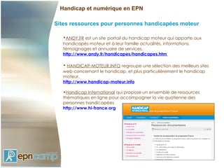 Handicap et numérique en EPN

Sites ressources pour personnes handicapées moteur

   •ANDY.FR est un site portail du handicap moteur qui apporte aux
   handicapés moteur et à leur famille actualités, informations,
   témoignages et annuaire de services.
   http://www.andy.fr/handicapes/handicapes.htm

   • HANDICAP-MOTEUR.INFO regroupe une sélection des meilleurs sites
   web concernant le handicap, et plus particulièrement le handicap
   moteur.
   http://www.handicap-moteur.info

   •Handicap International qui propose un ensemble de ressources
   thématiques en ligne pour accompagner la vie quotienne des
   personnes handicapées
   http://www.hi-france.org
 
