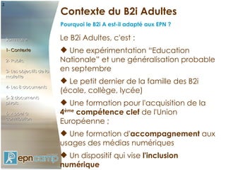 ²
                             Contexte du B2i Adultes
                             Pourquoi le B2i A est-il adapté aux EPN ?

    Sommaire                 Le B2i Adultes, c'est :
    1- Contexte               Une expérimentation “Education
    2- Public                Nationale” et une généralisation probable
    3- Les objectifs de la   en septembre
    mallette
                              Le petit dernier de la famille des B2i
    4- Les 8 documents
                             (école, collège, lycée)
    5- 2 documents
    pivots                    Une formation pour l'acquisition de la
    6- Appel à               4ème compétence clef de l'Union
    contribution
                             Européenne ;
                              Une formation d'accompagnement aux
                             usages des médias numériques
                              Un dispositif qui vise l'inclusion
                             numérique
 