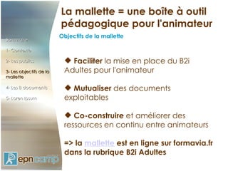 La mallette = une boîte à outil
                         pédagogique pour l'animateur
                         Objectifs de la mallette
Sommaire

1- Contexte

2- Les publics             Faciliter la mise en place du B2i
3- Les objectifs de la    Adultes pour l'animateur
mallette

4- Les 8 documents         Mutualiser des documents
5- Loren Ipsum            exploitables

                           Co-construire et améliorer des
                          ressources en continu entre animateurs
                           
                          => la mallette est en ligne sur formavia.fr
                          dans la rubrique B2i Adultes
 