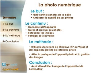 La photo numérique
                      Le but :
                      • Faire sortir les photos de la boîte
Sommaire              • Améliorer la qualité de ses photos

1- Le but       Le contenu :
                •   Connaître SON appareil
2- Le contenu   •   Gérer et archiver ses photos
                •   Retoucher les images
3- La méthode   •   Partager ses souvenirs

4- Conclusion       La méthode :
                    • Utiliser les fonctions de Windows (XP ou Vista) et
                    des logiciels gratuits de retouche photo
                    • Allier la pratique de l’appareil photo et la gestion
                    des images

                    Conclusion :
                    • Avoir démythifier l’usage de l’appareil et de
                    l’ordinateur
 