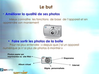 Le but
•   Améliorer la qualité de ses photos
    Mieux connaître les fonctions de base de l’appareil et en
apprendre son maniement




     • Faire sortir les photos de la boîte
   Pour ne plus entendre : « depuis que j’ai un appareil
numérique je n’ai plus de photos à montrer »

     Photos papier par
     imprimantes ou site Web
                                                    Diaporama


               Album virtuel                               Internet
                                 Objets personnalisés
 