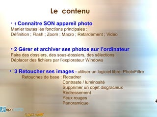 Le contenu
• 1 Connaître   SON appareil photo
Manier toutes les fonctions principales :
Définition ; Flash ; Zoom ; Macro ; Retardement ; Vidéo


• 2 Gérer et archiver ses photos sur l’ordinateur
Faire des dossiers, des sous-dossiers, des sélections
Déplacer des fichiers par l’explorateur Windows

• 3 Retoucher ses images : utiliser un logiciel libre: PhotoFiltre
     Retouches de base : Recadrer
                         Contraste / luminosité
                         Supprimer un objet disgracieux
                         Redressement
                         Yeux rouges
                         Panoramique
 