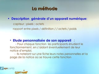 La méthode

• Description générale d’un appareil numérique:
   capteur ; pixels ; octets
   rapport entre pixels / définition / / octets / poids



 • Etude personnalisée de son appareil :
     - Pour chaque fonction les participants étudient le
 fonctionnement, en s’aidant éventuellement de leur
 notice d’emploi.
    - Ils noteront sur une fiche leurs notes personnelles et la
 page de la notice où se trouve cette fonction
 