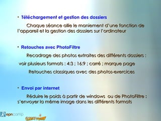 • Téléchargement et gestion des dossiers
    Chaque séance allie le maniement d’une fonction de
l’appareil et la gestion des dossiers sur l’ordinateur


• Retouches avec PhotoFiltre

    Recadrage des photos extraites des différents dossiers :
voir plusieurs formats : 4:3 ; 16:9 ; carré ; marque page
     Retouches classiques avec des photos-exercices


• Envoi par internet
    Réduire le poids à partir de windows ou de PhotoFiltre :
s’envoyer la même image dans les différents formats
 