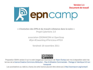 Version 1.1
                                                        Document de travail




« L’évolution des EPN et du travail à distance dans la Loire »
                    Projet Cyberloire 2.0

           association ZOOMACOM et OpenScop
            #Epn #Coworking #TiersLieux #TICA

                Vendredi 18 novembre 2011
 