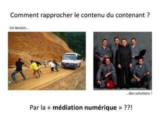 Comment rapprocher le contenu du contenant ?
Un besoin…




                                            …des solutions !


             Par la « médiation numérique » ??!
 