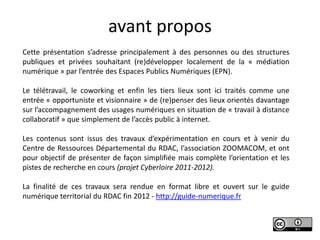 avant propos
Cette présentation s’adresse principalement à des personnes ou des structures
publiques et privées souhaitant (re)développer localement de la « médiation
numérique » par l’entrée des Espaces Publics Numériques (EPN).

Le télétravail, le coworking et enfin les tiers lieux sont ici traités comme une
entrée « opportuniste et visionnaire » de (re)penser des lieux orientés davantage
sur l’accompagnement des usages numériques en situation de « travail à distance
collaboratif » que simplement de l’accès public à internet.

Les contenus sont issus des travaux d’expérimentation en cours et à venir du
Centre de Ressources Départemental du RDAC, l’association ZOOMACOM, et ont
pour objectif de présenter de façon simplifiée mais complète l’orientation et les
pistes de recherche en cours (projet Cyberloire 2011-2012).

La finalité de ces travaux sera rendue en format libre et ouvert sur le guide
numérique territorial du RDAC fin 2012 - http://guide-numerique.fr
 