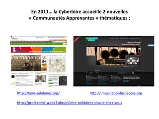 En 2011… la Cyberloire accueille 2 nouvelles
       « Communautés Apprenantes » thématiques :




http://loire-solidaires.org/                http://imaginationforpeople.org

http://prezi.com/-wqqk7sdqujc/loire-solidaires-sinvite-chez-vous
 