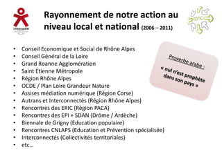 Rayonnement de notre action au
            niveau local et national (2006 – 2011)

•   Conseil Economique et Social de Rhône Alpes
•   Conseil Général de la Loire
•   Grand Roanne Agglomération
•   Saint Etienne Métropole
•   Région Rhône Alpes
•   OCDE / Plan Loire Grandeur Nature
•   Assises médiation numérique (Région Corse)
•   Autrans et Interconnectés (Région Rhône Alpes)
•   Rencontres des ERIC (Région PACA)
•   Rencontres des EPI + SDAN (Drôme / Ardèche)
•   Biennale de Grigny (Education populaire)
•   Rencontres CNLAPS (Education et Prévention spécialisée)
•   Interconnectés (Collectivités territoriales)
•   etc…
 