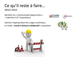 Ce qu’il reste à faire…
2010 à 2012
Identifier les « Communautés Apprenantes »
= Cyberloire 2.0 ? (coproduire)

favoriser l’appropriation des usages numériques
en mode « travail à distance collaboratif » (coworker)
 