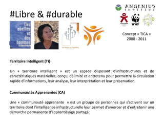 #Libre & #durable
                                                                      Concept « TICA »
                                                                        2000 - 2011




Territoire Intelligent (TI)

Un « territoire intelligent » est un espace disposant d’infrastructures et de
caractéristiques matérielles, conçu, délimité et entretenu pour permettre la circulation
rapide d’informations, leur analyse, leur interprétation et leur préservation.

Communautés Apprenantes (CA)

Une « communauté apprenante » est un groupe de personnes qui s’activent sur un
territoire dont l’intelligence infrastructurelle leur permet d’amorcer et d’entretenir une
démarche permanente d’apprentissage partagé.
 