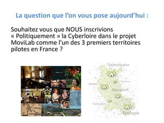La question que l’on vous pose aujourd’hui :
Souhaitez vous que NOUS inscrivions
« Politiquement » la Cyberloire dans le projet
MoviLab comme l’un des 3 premiers territoires
pilotes en France ?
 