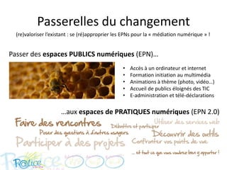 Passerelles du changement
  (re)valoriser l’existant : se (ré)approprier les EPNs pour la « médiation numérique » !


Passer des espaces PUBLICS numériques (EPN)…
                                                 •   Accès à un ordinateur et internet
                                                 •   Formation initiation au multimédia
                                                 •   Animations à thème (photo, vidéo…)
                                                 •   Accueil de publics éloignés des TIC
                                                 •   E-administration et télé-déclarations

                      …aux espaces de PRATIQUES numériques (EPN 2.0)
 