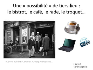 Une « possibilité » de tiers-lieu :
 le bistrot, le café, le rade, le troquet…




#Ouvert #Vivant #Convivial #Créatif #Rencontres…
                                                   + ouvert
                                                   - professionnel
 