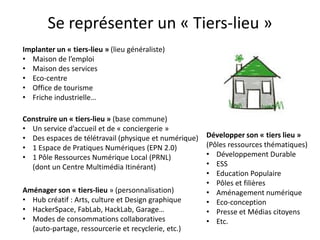 Se représenter un « Tiers-lieu »
Implanter un « tiers-lieu » (lieu généraliste)
• Maison de l’emploi
• Maison des services
• Eco-centre
• Office de tourisme
• Friche industrielle…

Construire un « tiers-lieu » (base commune)
• Un service d’accueil et de « conciergerie »
• Des espaces de télétravail (physique et numérique)   Développer son « tiers lieu »
• 1 Espace de Pratiques Numériques (EPN 2.0)           (Pôles ressources thématiques)
• 1 Pôle Ressources Numérique Local (PRNL)             • Développement Durable
  (dont un Centre Multimédia Itinérant)                • ESS
                                                       • Education Populaire
                                                       • Pôles et filières
Aménager son « tiers-lieu » (personnalisation)         • Aménagement numérique
• Hub créatif : Arts, culture et Design graphique      • Eco-conception
• HackerSpace, FabLab, HackLab, Garage…                • Presse et Médias citoyens
• Modes de consommations collaboratives                • Etc.
  (auto-partage, ressourcerie et recyclerie, etc.)
 