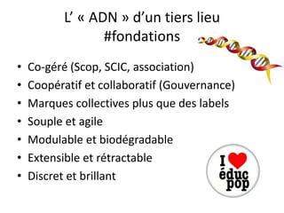 L’ « ADN » d’un tiers lieu
                  #fondations
•   Co-géré (Scop, SCIC, association)
•   Coopératif et collaboratif (Gouvernance)
•   Marques collectives plus que des labels
•   Souple et agile
•   Modulable et biodégradable
•   Extensible et rétractable
•   Discret et brillant
 
