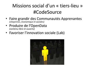 Missions social d’un « tiers-lieu »
               #CodeSource
• Faire grandir des Communautés Apprenantes
  (citoyennes, économique et sociales)
• Produire de l’OpenData
  (contenu libre et ouverts)
• Favoriser l’innovation sociale (Lab)
 