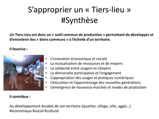S’approprier un « Tiers-lieu »
                         #Synthèse
Un Tiers-Lieu est donc un « outil commun de production » permettant de développer et
d’entretenir des « biens communs » à l’échelle d’un territoire.

Il favorise :

                      •   L’innovation économique et sociale
                      •   La mutualisation de ressources et de moyens
                      •   La solidarité entre usagers et citoyens
                      •   La démocratie participative et l’engagement
                      •   L’appropriation des usages et pratiques numériques
                      •   L’éducation et l’apprentissage des nouvelles générations
                      •   L’émergence de nouveaux marchés et modes de production

Il contribue :

Au développement durable de son territoire (quartier, village, ville, agglo…)
#économique #social #culturel
 
