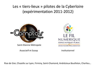 Les « tiers-lieux » pilotes de la Cyberloire
              (expérimentation 2011-2012)




             Saint-Etienne Métropole

               Associatif et Scoop                       institutionnel




Rive de Gier, Chazelle sur Lyon, Firminy, Saint-Chamond, Andrézieux Bouthéon, Charlieu…
 