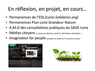 En réflexion, en projet, en cours…
•   Permanences de l’ESS (Loire-Solidaires.org)
•   Permanences Plan Loire Grandeur Nature
•   A.M.O des consultations publiques du SAGE Loire
•   Médias citoyens (création de Web’Zine, Web’TV, Web’Radio, Wiki’Radio…)
•   Imagination for people (plateforme dédiée à l’innovation sociale)
 