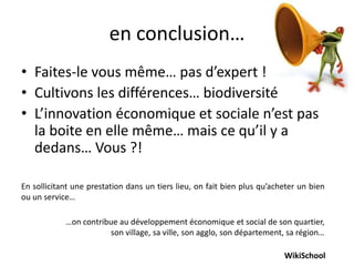 en conclusion…
• Faites-le vous même… pas d’expert !
• Cultivons les différences… biodiversité
• L’innovation économique et sociale n’est pas
  la boite en elle même… mais ce qu’il y a
  dedans… Vous ?!

En sollicitant une prestation dans un tiers lieu, on fait bien plus qu’acheter un bien
ou un service…

            …on contribue au développement économique et social de son quartier,
                       son village, sa ville, son agglo, son département, sa région…

                                                                          WikiSchool
 